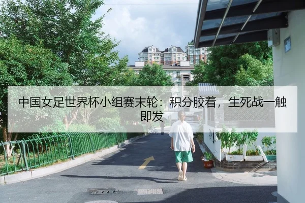 中国女足世界杯小组赛末轮：积分胶着，生死战一触即发