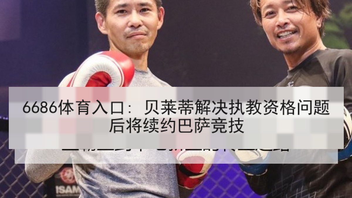 6686体育入口: 贝莱蒂解决执教资格问题后将续约巴萨竞技 6686体育入口: 贝莱蒂解决执教资格问题后将续约巴萨竞技