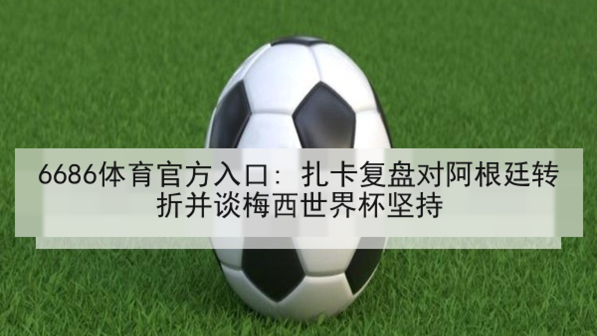 6686体育官方入口: 扎卡复盘对阿根廷转折并谈梅西世界杯坚持