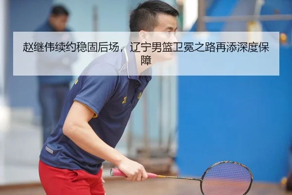 赵继伟续约稳固后场，辽宁男篮卫冕之路再添深度保障