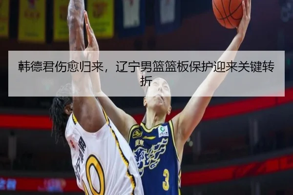 韩德君伤愈归来，辽宁男篮篮板保护迎来关键转折