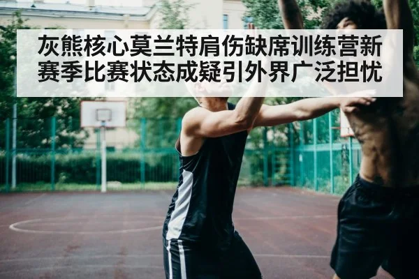 灰熊核心莫兰特肩伤缺席训练营新赛季比赛状态成疑引外界广泛担忧
